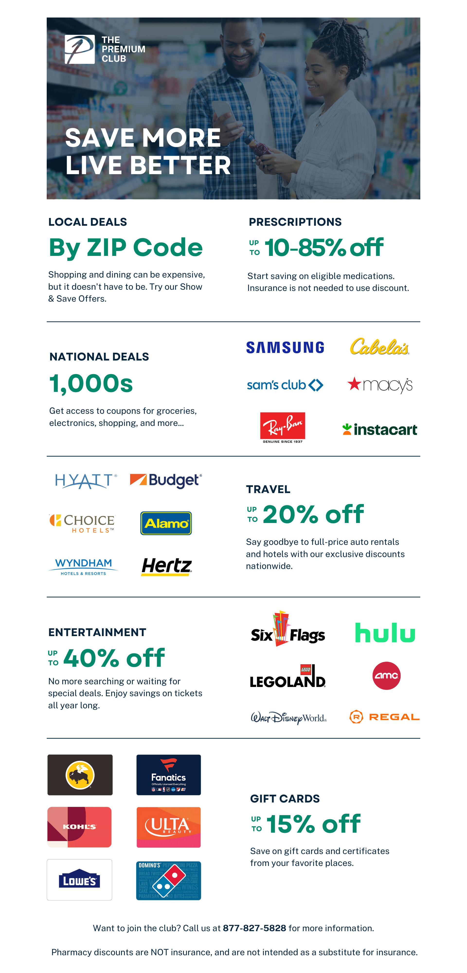 THE PREMIUM CLUB SAVE MORE LIVE BETTER LOCAL DEALS BY ZIP Shopping and dining can be expensive, but it doesn't have to be. Try our Show & Save Offers. PRESCRIPTIONS up to 10-85% off Start saving on eligible medications. Insurance is not needed to use discount. NATIONAL DEALS 1,000s Get access to coupons for groceries, electronics, shopping, and more... SAMSUNG Cabellas sam's club macys Ray ban instacart TRAVEL up to 20% off Say goodbye to full-price auto rentals and hotels with our exclusive discounts nationwide. HYAIT Budget CHOICE HOTELS Alamo WYNDHAM HOTELS & RESORTS Hertz ENTERTAINMENT Up to 40% off No more searching or waiting for special deals. Enjoy savings on tickets all year long. Six Flags Hulu LEGOLAND AMC Walt Disney World REGAL GIFT CARDS up to 15% off Save on gift cards and certificates from your favorite places. Buffalo Wild Wings Fanatics Kohl's ULTA LOWE'S Domino's Want to join the club? Call us at 877-827-5828 for more information.
